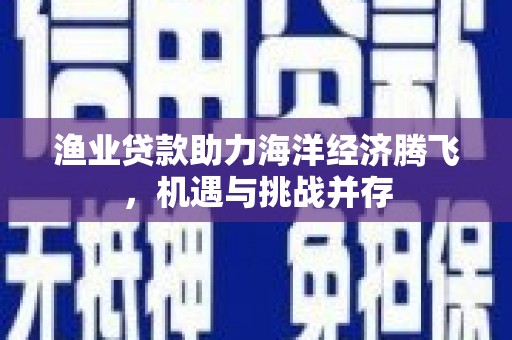 埔里渔业贷款助力海洋经济腾飞，机遇与挑战并存