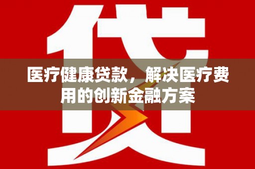 埔里医疗健康贷款，解决医疗费用的创新金融方案